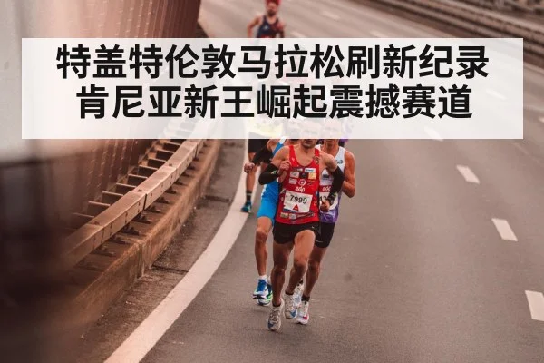 特盖特伦敦马拉松刷新纪录 肯尼亚新王崛起震撼赛道