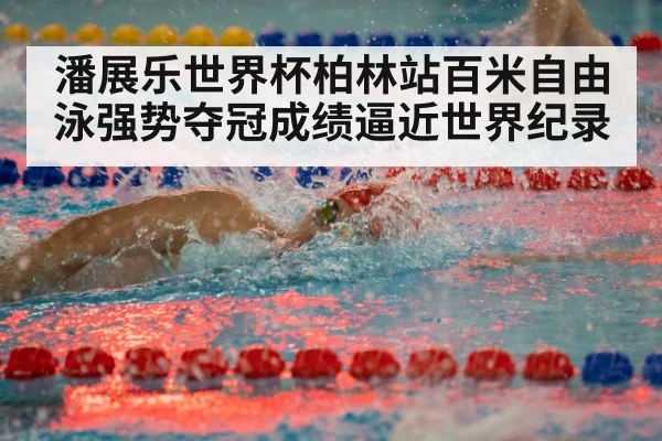 潘展乐世界杯柏林站百米自由泳强势夺冠成绩逼近世界纪录