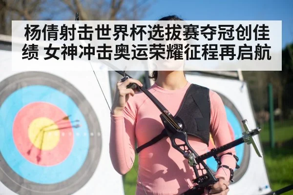 杨倩射击世界杯选拔赛夺冠创佳绩 女神冲击奥运荣耀征程再启航