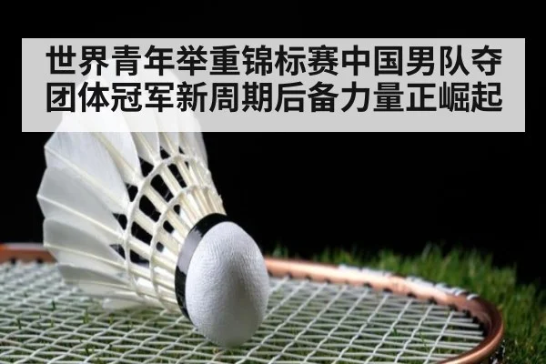 世界青年举重锦标赛中国男队夺团体冠军新周期后备力量正崛起